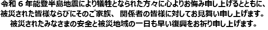 令和6年能登半島地震により犠牲となられた方々に心よりお悔み申し上げるとともに、被災された皆様ならびにそのご家族、関係者の皆様に対してお見舞い申し上げます。被災されたみなさまの安全と被災地域の一日も早い復興をお祈り申し上げます。